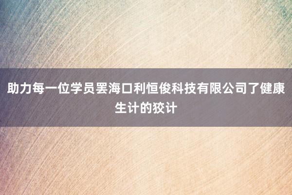 助力每一位学员罢海口利恒俊科技有限公司了健康生计的狡计